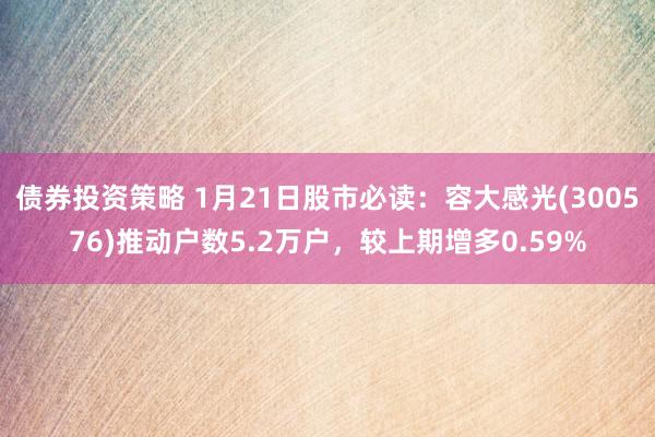 债券投资策略 1月21日股市必读：容大感光(300576)推动户数5.2万户，较上期增多0.59%