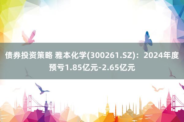 债券投资策略 雅本化学(300261.SZ)：2024年度预亏1.85亿元-2.65亿元