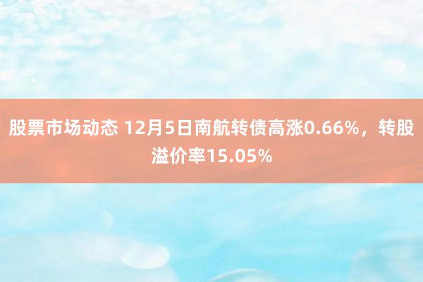 股票市场动态 12月5日南航转债高涨0.66%，转股溢价率15.05%