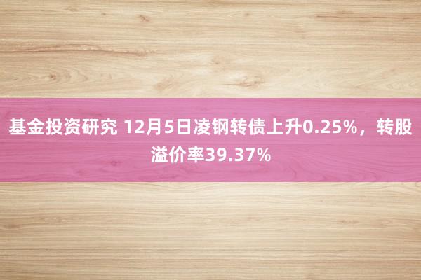 基金投资研究 12月5日凌钢转债上升0.25%，转股溢价率39.37%