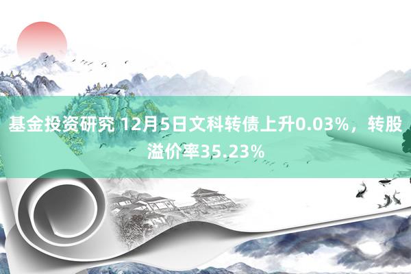 基金投资研究 12月5日文科转债上升0.03%，转股溢价率35.23%