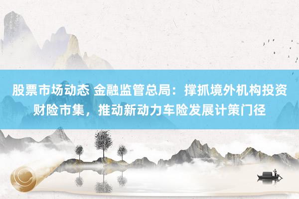 股票市场动态 金融监管总局：撑抓境外机构投资财险市集，推动新动力车险发展计策门径