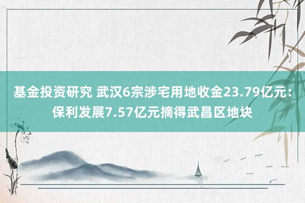 基金投资研究 武汉6宗涉宅用地收金23.79亿元：保利发展7.57亿元摘得武昌区地块