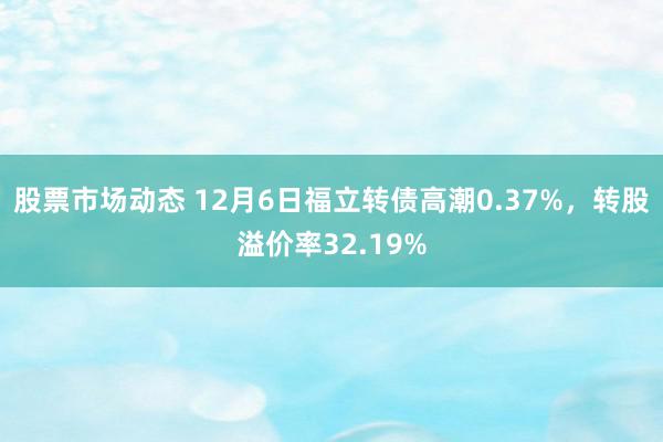 股票市场动态 12月6日福立转债高潮0.37%，转股溢价率32.19%