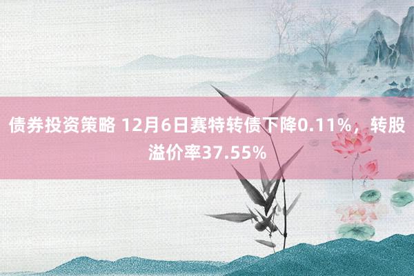 债券投资策略 12月6日赛特转债下降0.11%，转股溢价率37.55%