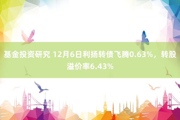 基金投资研究 12月6日利扬转债飞腾0.63%，转股溢价率6.43%