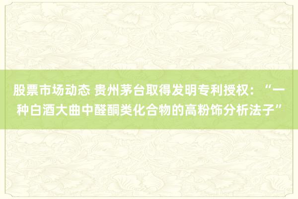 股票市场动态 贵州茅台取得发明专利授权：“一种白酒大曲中醛酮类化合物的高粉饰分析法子”