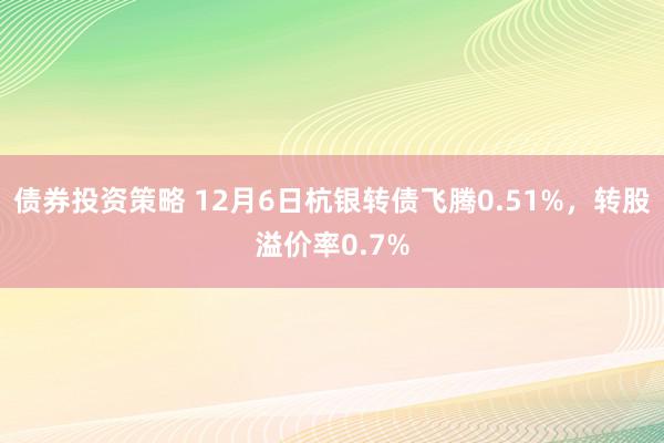 债券投资策略 12月6日杭银转债飞腾0.51%，转股溢价率0.7%