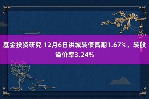 基金投资研究 12月6日洪城转债高潮1.67%，转股溢价率3.24%