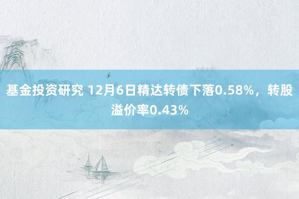 基金投资研究 12月6日精达转债下落0.58%，转股溢价率0.43%