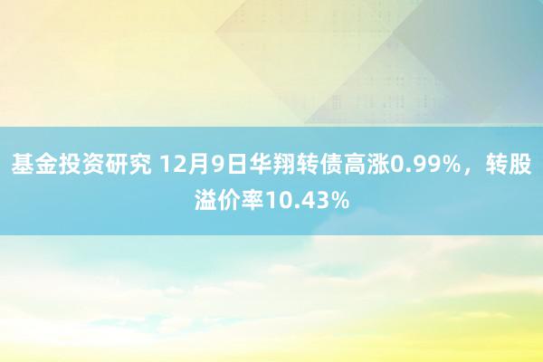 基金投资研究 12月9日华翔转债高涨0.99%，转股溢价率10.43%