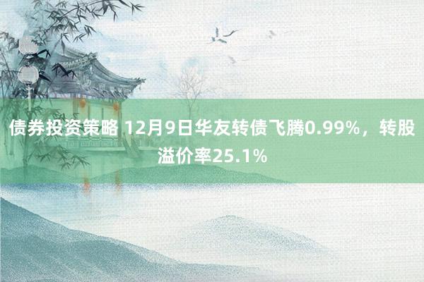 债券投资策略 12月9日华友转债飞腾0.99%，转股溢价率25.1%