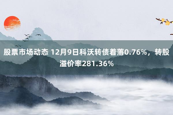 股票市场动态 12月9日科沃转债着落0.76%，转股溢价率281.36%