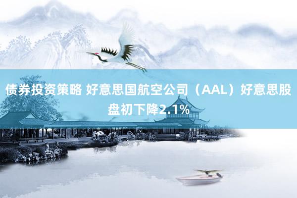 债券投资策略 好意思国航空公司（AAL）好意思股盘初下降2.1%