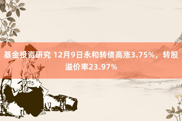 基金投资研究 12月9日永和转债高涨3.75%，转股溢价率23.97%