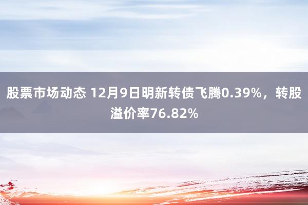 股票市场动态 12月9日明新转债飞腾0.39%，转股溢价率76.82%