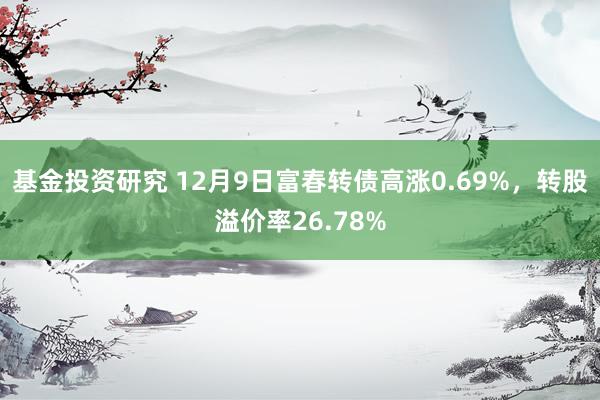 基金投资研究 12月9日富春转债高涨0.69%，转股溢价率26.78%