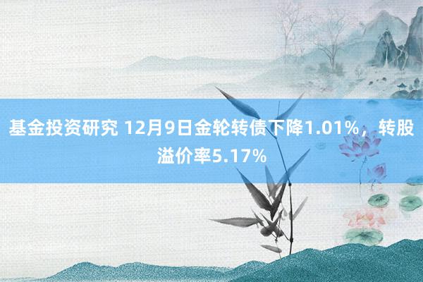 基金投资研究 12月9日金轮转债下降1.01%，转股溢价率5.17%