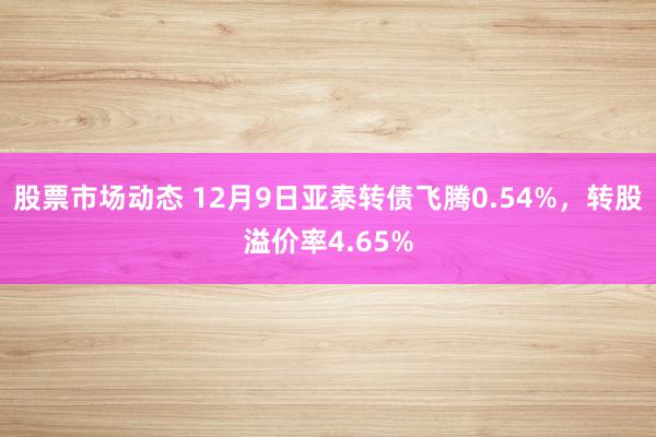 股票市场动态 12月9日亚泰转债飞腾0.54%，转股溢价率4.65%