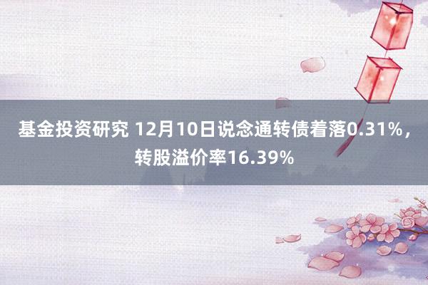 基金投资研究 12月10日说念通转债着落0.31%，转股溢价率16.39%