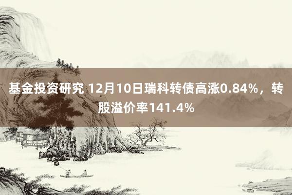 基金投资研究 12月10日瑞科转债高涨0.84%，转股溢价率141.4%