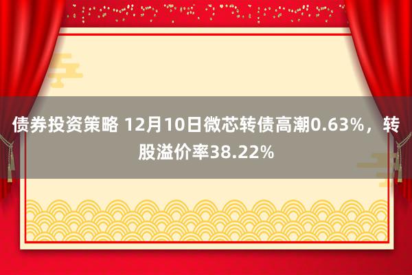 债券投资策略 12月10日微芯转债高潮0.63%，转股溢价率38.22%