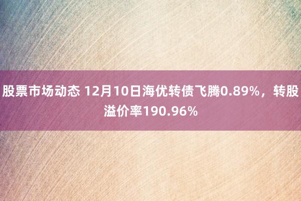 股票市场动态 12月10日海优转债飞腾0.89%，转股溢价率190.96%