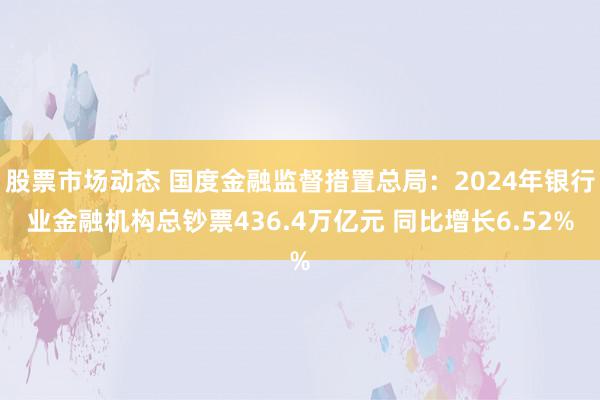 股票市场动态 国度金融监督措置总局：2024年银行业金融机构总钞票436.4万亿元 同比增长6.52%