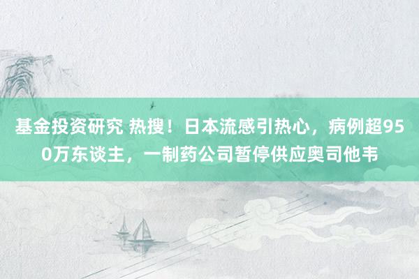 基金投资研究 热搜！日本流感引热心，病例超950万东谈主，一制药公司暂停供应奥司他韦