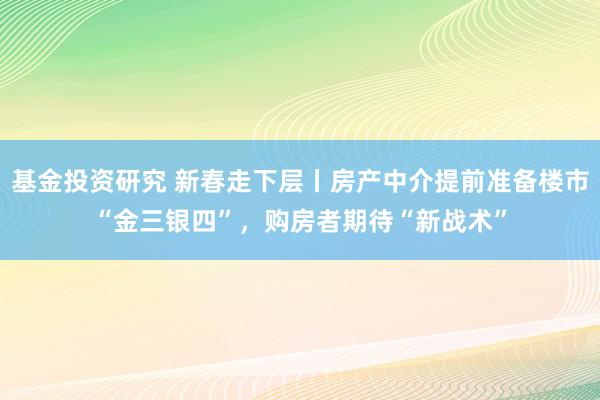 基金投资研究 新春走下层丨房产中介提前准备楼市“金三银四”，购房者期待“新战术”