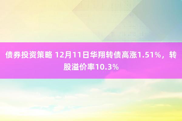 债券投资策略 12月11日华翔转债高涨1.51%，转股溢价率10.3%