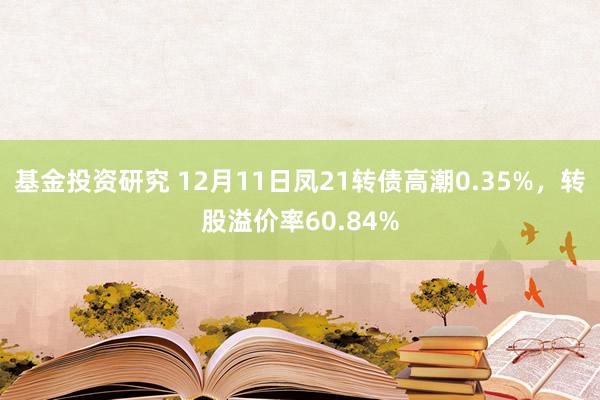 基金投资研究 12月11日凤21转债高潮0.35%，转股溢价率60.84%