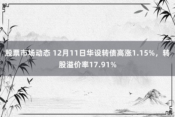 股票市场动态 12月11日华设转债高涨1.15%，转股溢价率17.91%