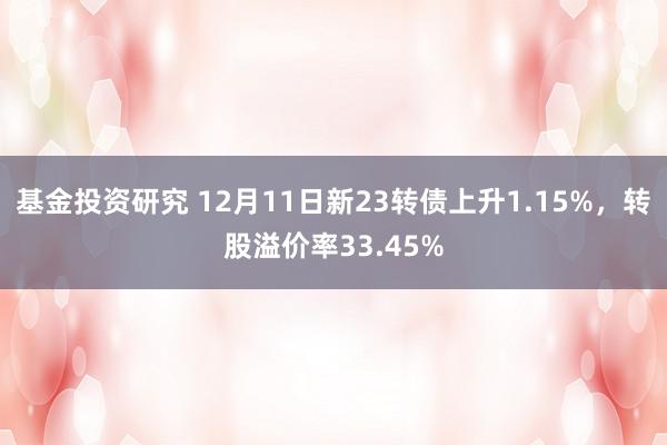 基金投资研究 12月11日新23转债上升1.15%，转股溢价率33.45%