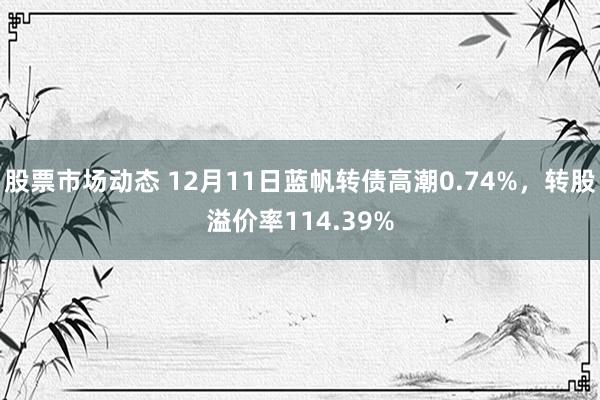 股票市场动态 12月11日蓝帆转债高潮0.74%，转股溢价率114.39%