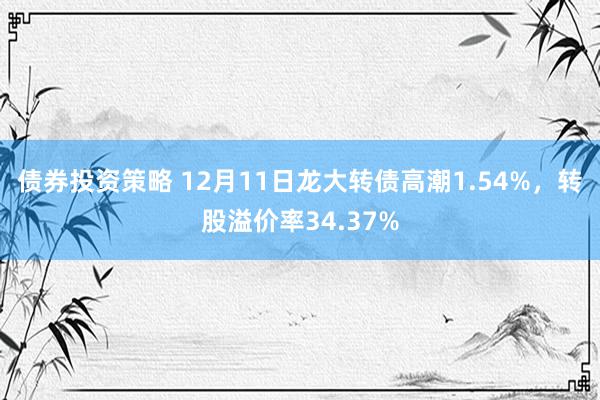 债券投资策略 12月11日龙大转债高潮1.54%，转股溢价率34.37%