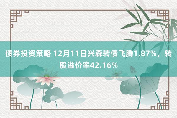 债券投资策略 12月11日兴森转债飞腾1.87%，转股溢价率42.16%