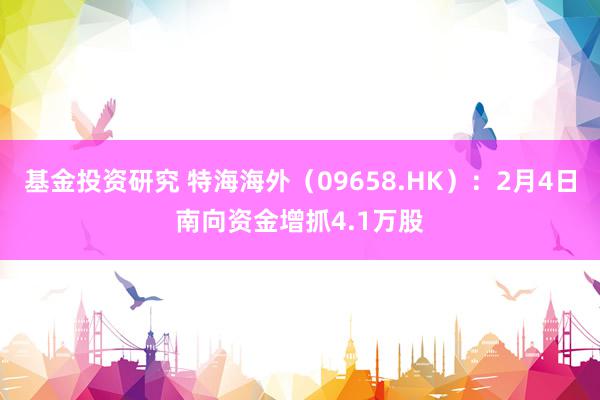 基金投资研究 特海海外（09658.HK）：2月4日南向资金增抓4.1万股