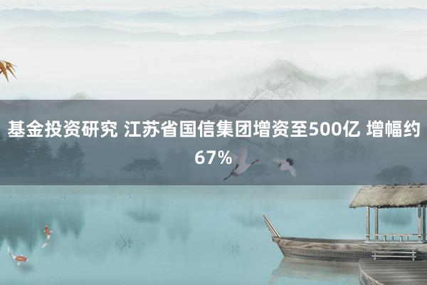 基金投资研究 江苏省国信集团增资至500亿 增幅约67%