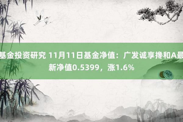 基金投资研究 11月11日基金净值：广发诚享搀和A最新净值0.5399，涨1.6%