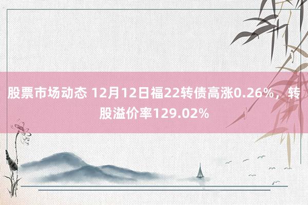 股票市场动态 12月12日福22转债高涨0.26%，转股溢价率129.02%