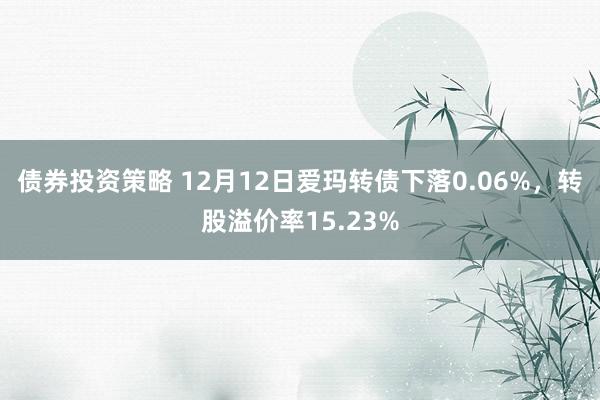 债券投资策略 12月12日爱玛转债下落0.06%，转股溢价率15.23%