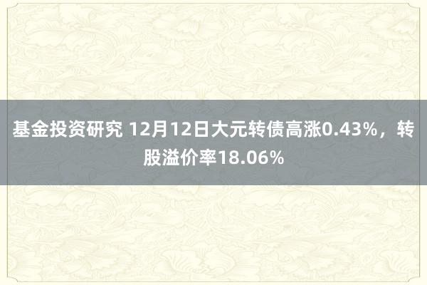 基金投资研究 12月12日大元转债高涨0.43%，转股溢价率18.06%