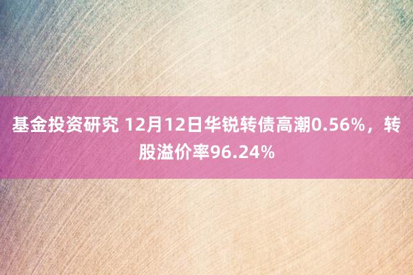 基金投资研究 12月12日华锐转债高潮0.56%，转股溢价率96.24%