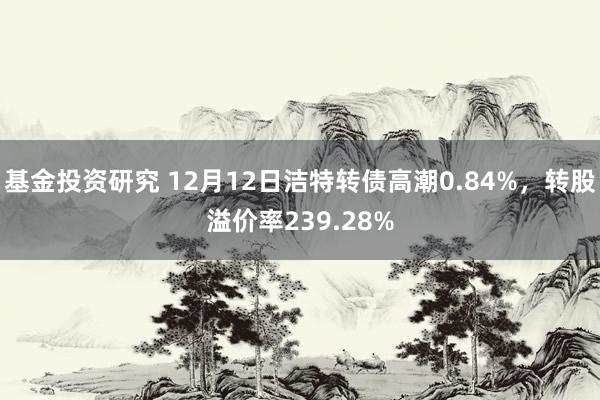 基金投资研究 12月12日洁特转债高潮0.84%，转股溢价率239.28%