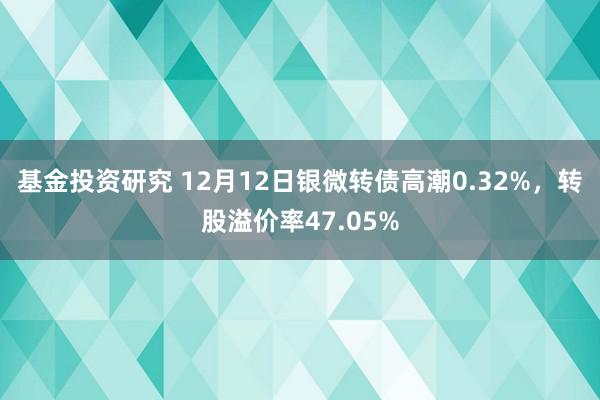 基金投资研究 12月12日银微转债高潮0.32%，转股溢价率47.05%