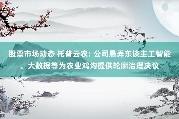 股票市场动态 托普云农: 公司愚弄东谈主工智能、大数据等为农业鸿沟提供轮廓治理决议