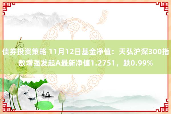 债券投资策略 11月12日基金净值：天弘沪深300指数增强发起A最新净值1.2751，跌0.99%