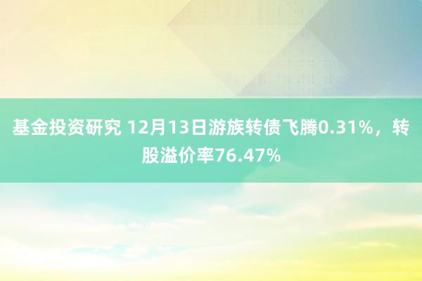 基金投资研究 12月13日游族转债飞腾0.31%，转股溢价率76.47%