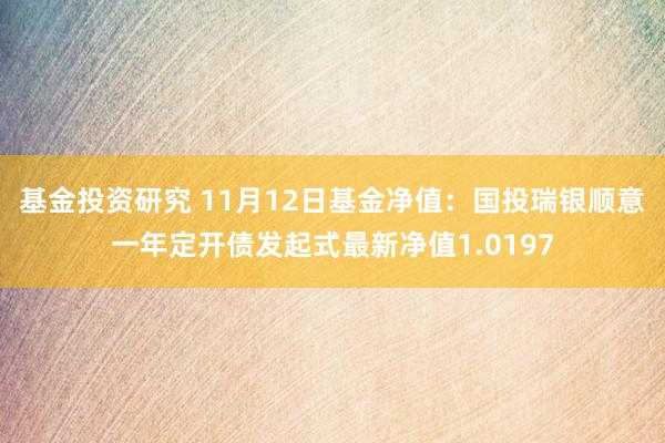 基金投资研究 11月12日基金净值：国投瑞银顺意一年定开债发起式最新净值1.0197